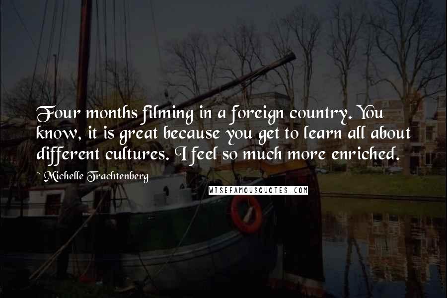 Michelle Trachtenberg Quotes: Four months filming in a foreign country. You know, it is great because you get to learn all about different cultures. I feel so much more enriched.