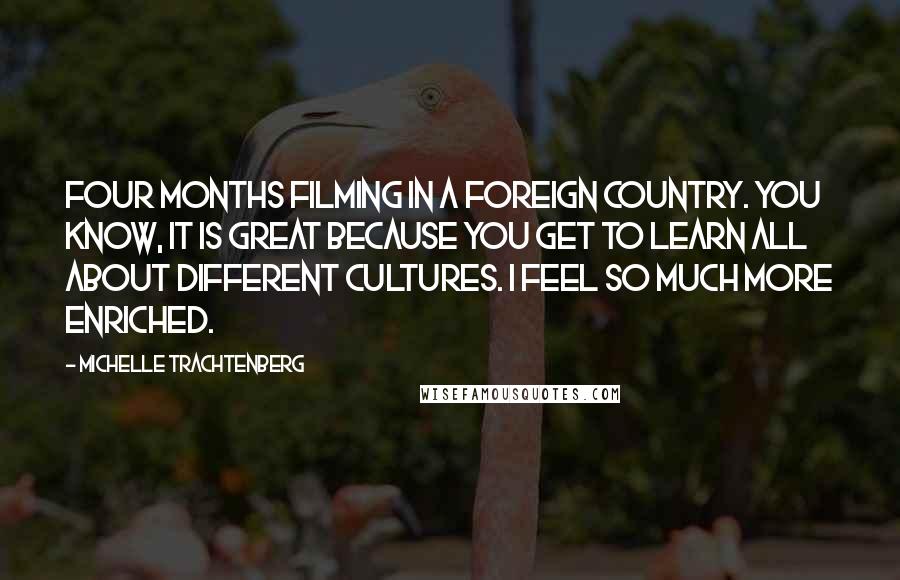 Michelle Trachtenberg Quotes: Four months filming in a foreign country. You know, it is great because you get to learn all about different cultures. I feel so much more enriched.