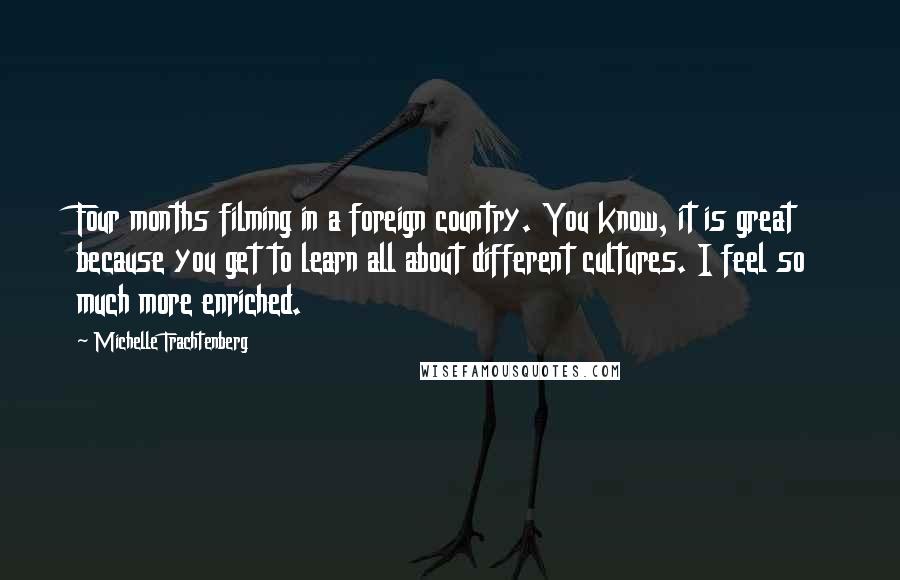 Michelle Trachtenberg Quotes: Four months filming in a foreign country. You know, it is great because you get to learn all about different cultures. I feel so much more enriched.