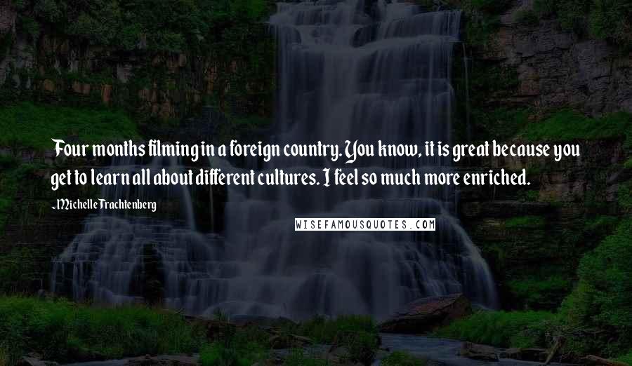 Michelle Trachtenberg Quotes: Four months filming in a foreign country. You know, it is great because you get to learn all about different cultures. I feel so much more enriched.