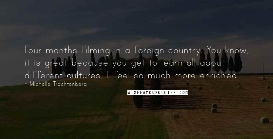 Michelle Trachtenberg Quotes: Four months filming in a foreign country. You know, it is great because you get to learn all about different cultures. I feel so much more enriched.