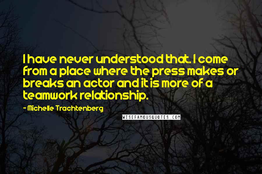 Michelle Trachtenberg Quotes: I have never understood that. I come from a place where the press makes or breaks an actor and it is more of a teamwork relationship.