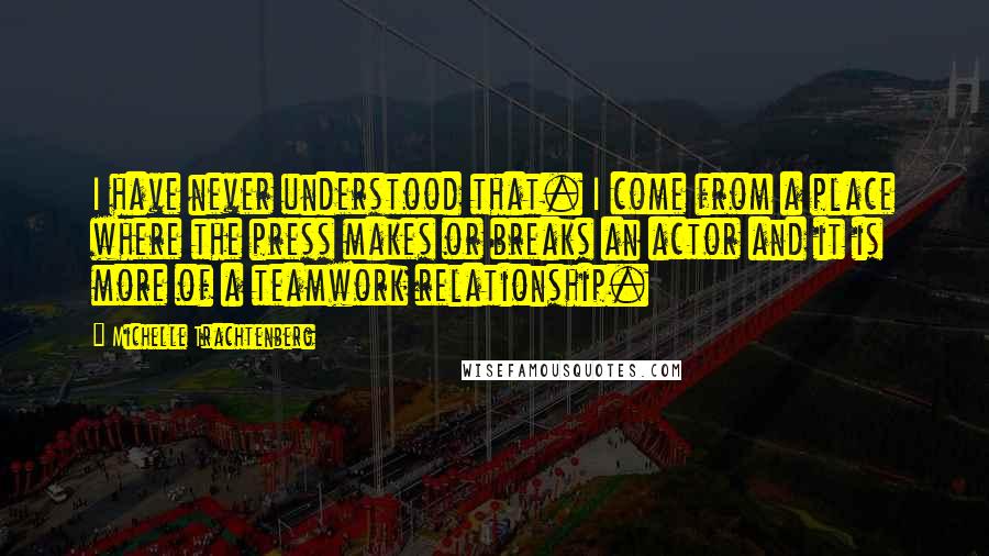 Michelle Trachtenberg Quotes: I have never understood that. I come from a place where the press makes or breaks an actor and it is more of a teamwork relationship.
