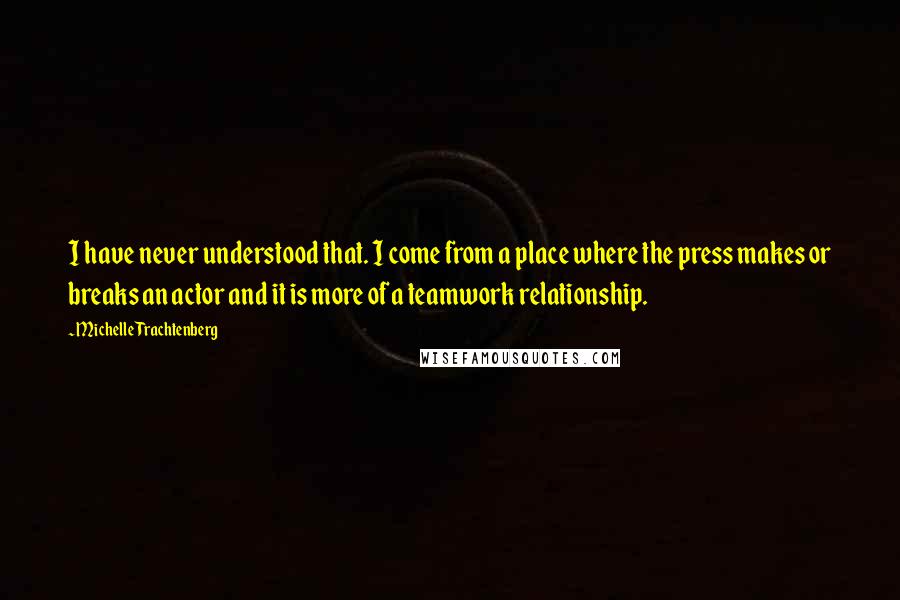 Michelle Trachtenberg Quotes: I have never understood that. I come from a place where the press makes or breaks an actor and it is more of a teamwork relationship.