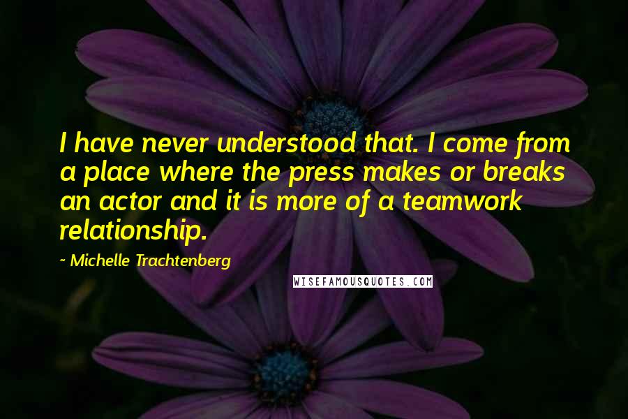 Michelle Trachtenberg Quotes: I have never understood that. I come from a place where the press makes or breaks an actor and it is more of a teamwork relationship.