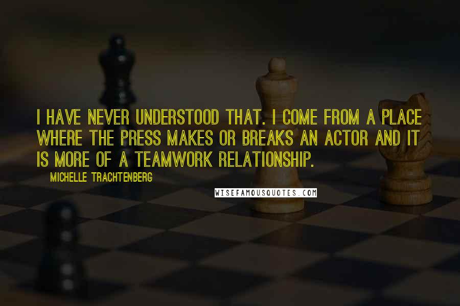 Michelle Trachtenberg Quotes: I have never understood that. I come from a place where the press makes or breaks an actor and it is more of a teamwork relationship.
