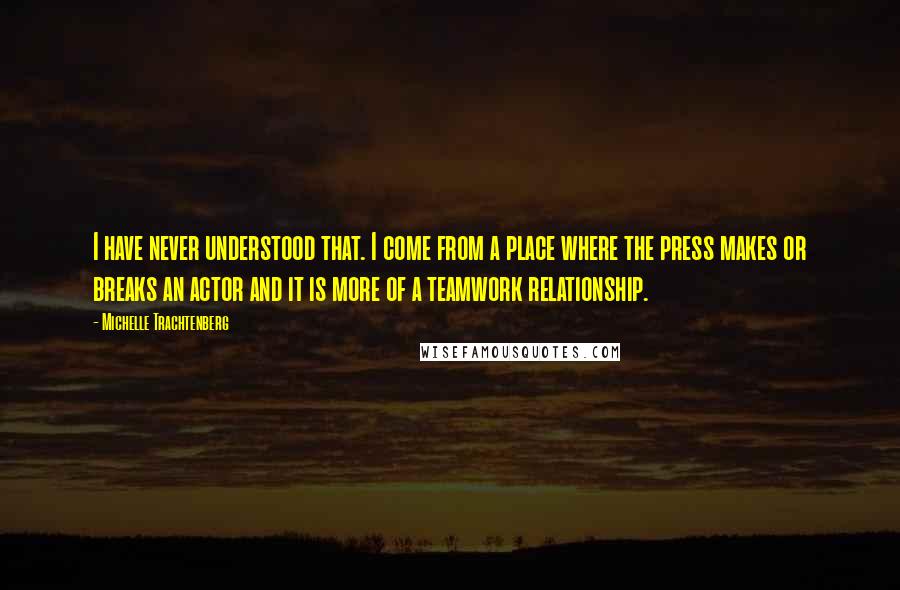 Michelle Trachtenberg Quotes: I have never understood that. I come from a place where the press makes or breaks an actor and it is more of a teamwork relationship.