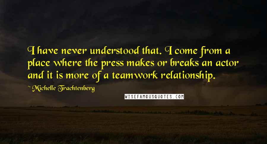 Michelle Trachtenberg Quotes: I have never understood that. I come from a place where the press makes or breaks an actor and it is more of a teamwork relationship.