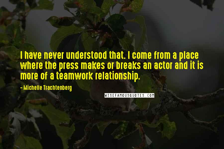 Michelle Trachtenberg Quotes: I have never understood that. I come from a place where the press makes or breaks an actor and it is more of a teamwork relationship.