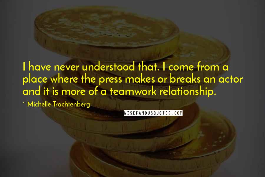 Michelle Trachtenberg Quotes: I have never understood that. I come from a place where the press makes or breaks an actor and it is more of a teamwork relationship.