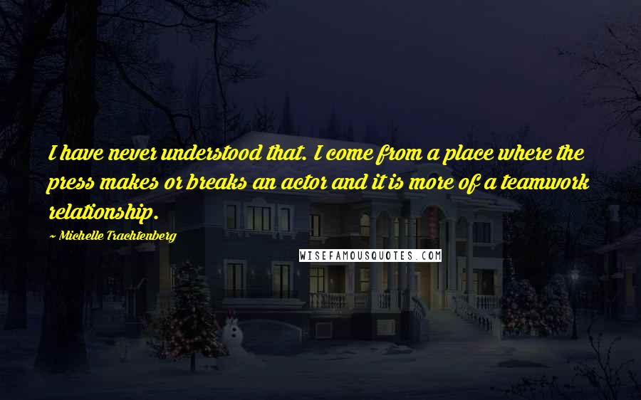 Michelle Trachtenberg Quotes: I have never understood that. I come from a place where the press makes or breaks an actor and it is more of a teamwork relationship.