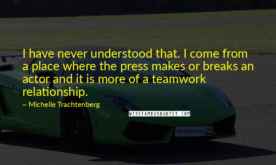 Michelle Trachtenberg Quotes: I have never understood that. I come from a place where the press makes or breaks an actor and it is more of a teamwork relationship.