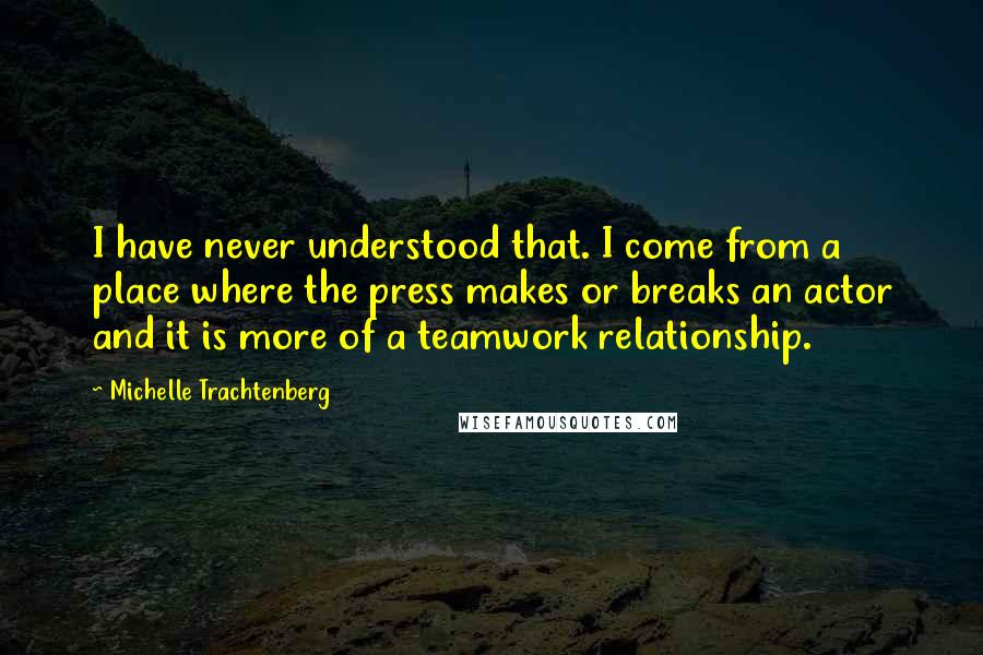 Michelle Trachtenberg Quotes: I have never understood that. I come from a place where the press makes or breaks an actor and it is more of a teamwork relationship.