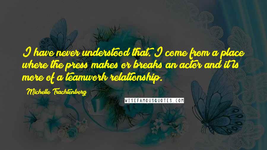 Michelle Trachtenberg Quotes: I have never understood that. I come from a place where the press makes or breaks an actor and it is more of a teamwork relationship.