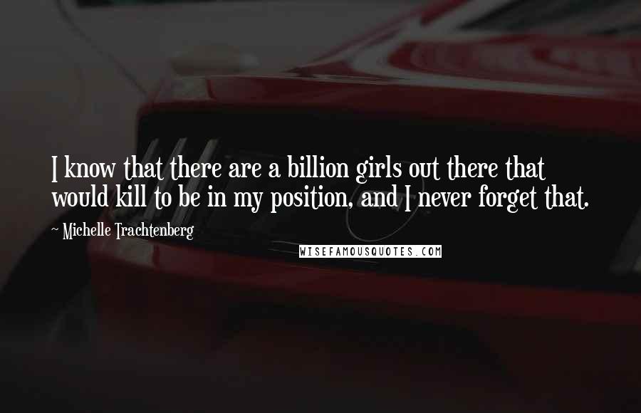 Michelle Trachtenberg Quotes: I know that there are a billion girls out there that would kill to be in my position, and I never forget that.