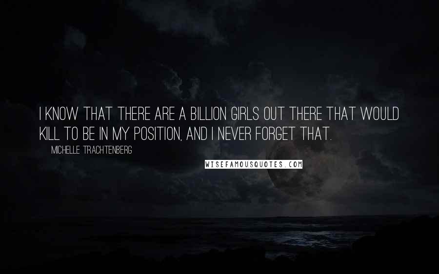 Michelle Trachtenberg Quotes: I know that there are a billion girls out there that would kill to be in my position, and I never forget that.