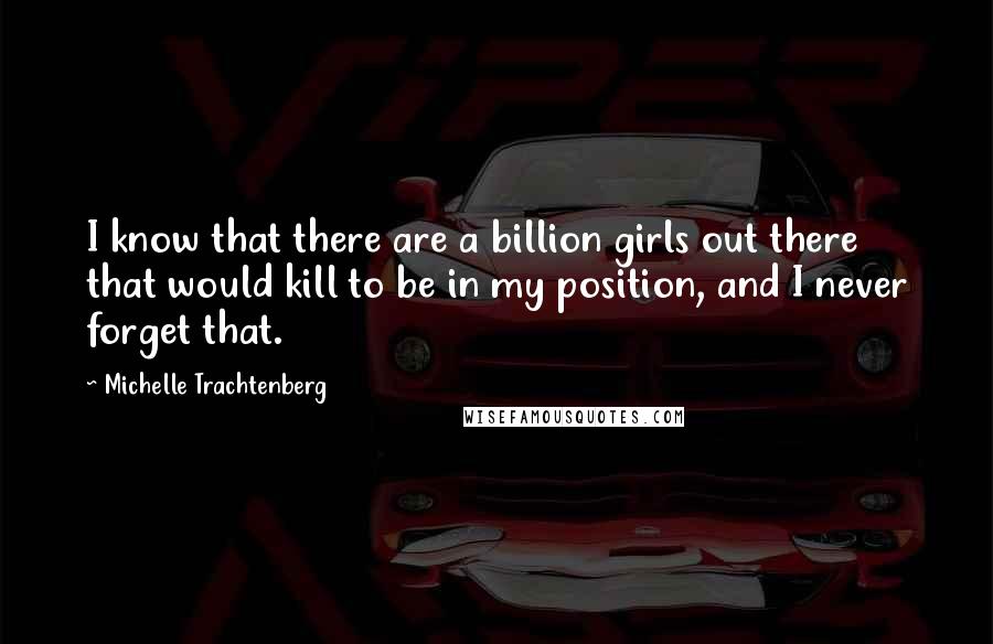 Michelle Trachtenberg Quotes: I know that there are a billion girls out there that would kill to be in my position, and I never forget that.