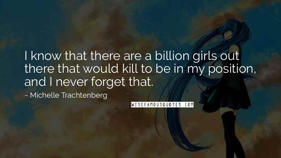 Michelle Trachtenberg Quotes: I know that there are a billion girls out there that would kill to be in my position, and I never forget that.