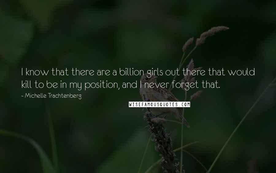 Michelle Trachtenberg Quotes: I know that there are a billion girls out there that would kill to be in my position, and I never forget that.