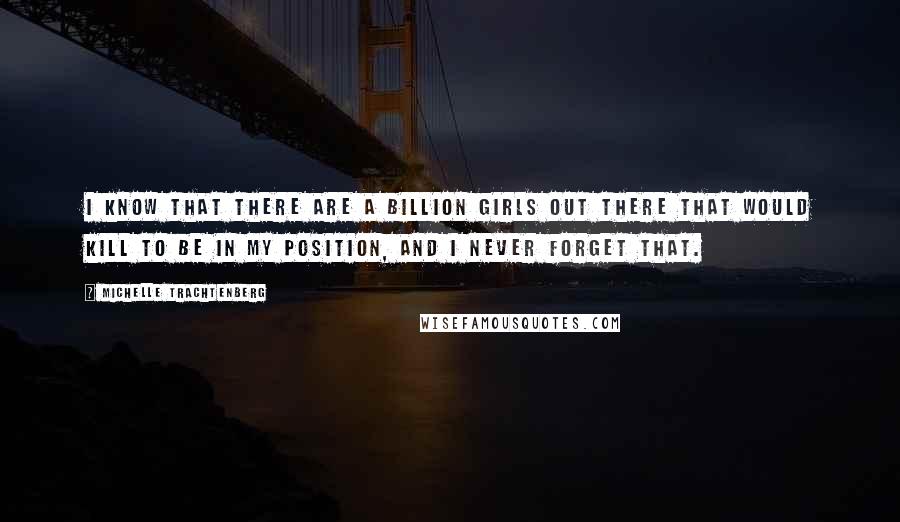 Michelle Trachtenberg Quotes: I know that there are a billion girls out there that would kill to be in my position, and I never forget that.