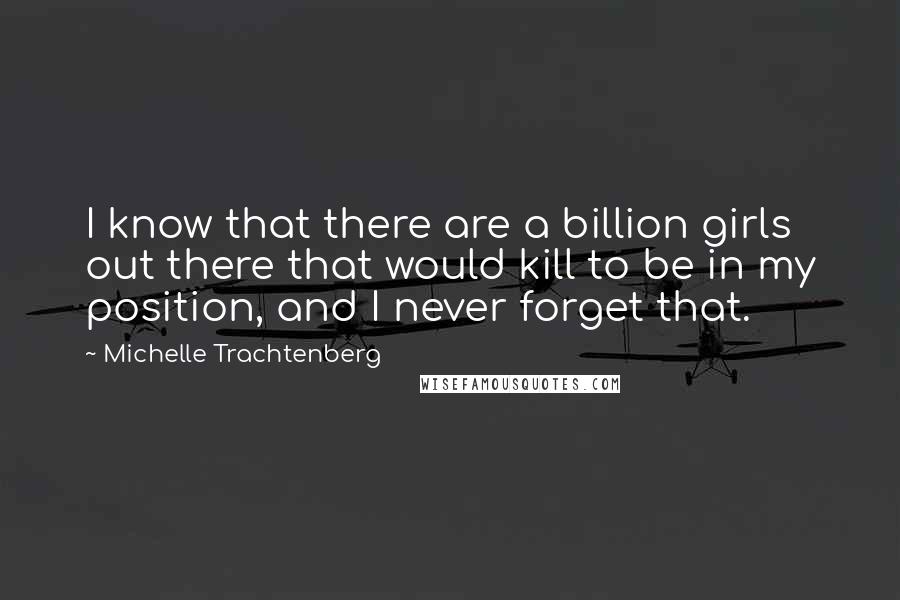 Michelle Trachtenberg Quotes: I know that there are a billion girls out there that would kill to be in my position, and I never forget that.