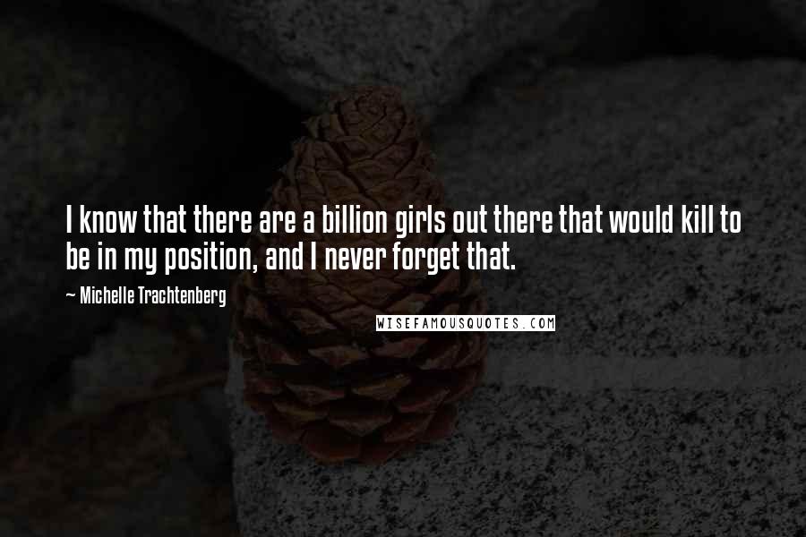 Michelle Trachtenberg Quotes: I know that there are a billion girls out there that would kill to be in my position, and I never forget that.