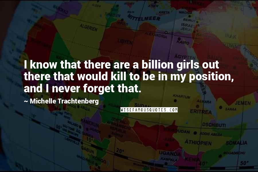 Michelle Trachtenberg Quotes: I know that there are a billion girls out there that would kill to be in my position, and I never forget that.