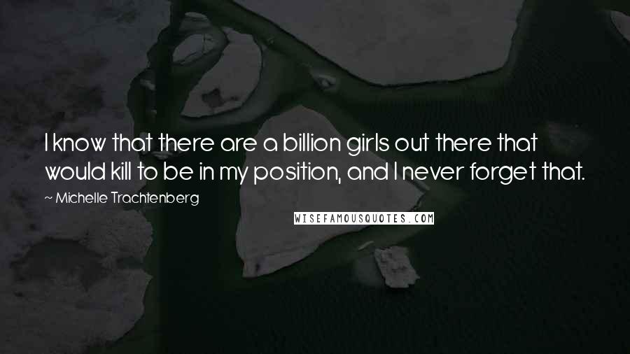 Michelle Trachtenberg Quotes: I know that there are a billion girls out there that would kill to be in my position, and I never forget that.