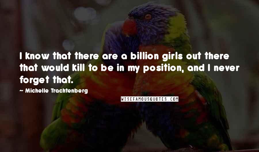 Michelle Trachtenberg Quotes: I know that there are a billion girls out there that would kill to be in my position, and I never forget that.