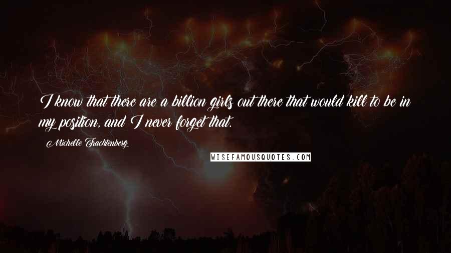 Michelle Trachtenberg Quotes: I know that there are a billion girls out there that would kill to be in my position, and I never forget that.