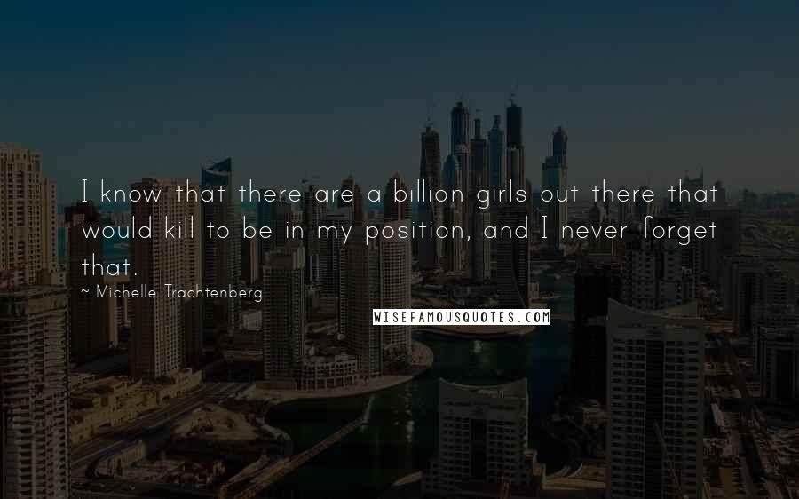 Michelle Trachtenberg Quotes: I know that there are a billion girls out there that would kill to be in my position, and I never forget that.