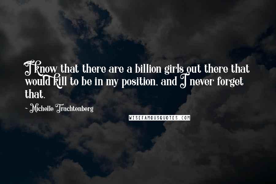 Michelle Trachtenberg Quotes: I know that there are a billion girls out there that would kill to be in my position, and I never forget that.