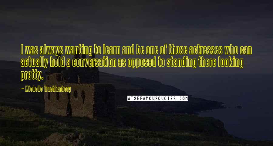 Michelle Trachtenberg Quotes: I was always wanting to learn and be one of those actresses who can actually hold a conversation as opposed to standing there looking pretty.