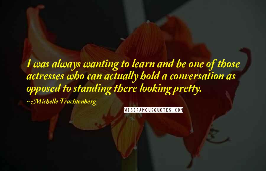 Michelle Trachtenberg Quotes: I was always wanting to learn and be one of those actresses who can actually hold a conversation as opposed to standing there looking pretty.