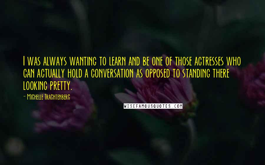 Michelle Trachtenberg Quotes: I was always wanting to learn and be one of those actresses who can actually hold a conversation as opposed to standing there looking pretty.