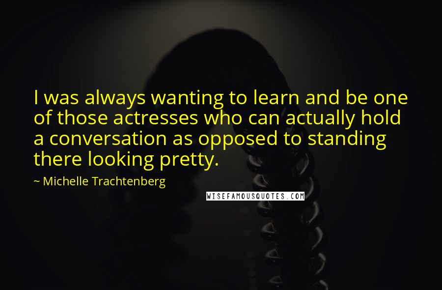 Michelle Trachtenberg Quotes: I was always wanting to learn and be one of those actresses who can actually hold a conversation as opposed to standing there looking pretty.