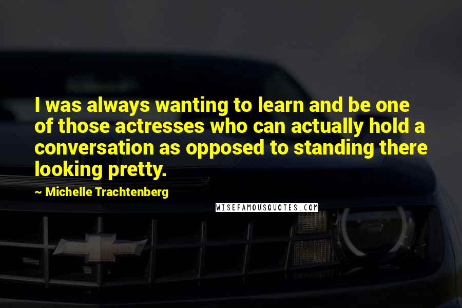 Michelle Trachtenberg Quotes: I was always wanting to learn and be one of those actresses who can actually hold a conversation as opposed to standing there looking pretty.