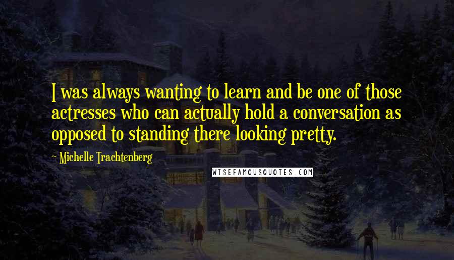 Michelle Trachtenberg Quotes: I was always wanting to learn and be one of those actresses who can actually hold a conversation as opposed to standing there looking pretty.