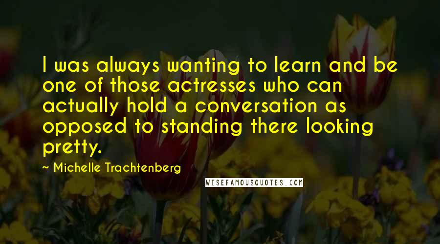 Michelle Trachtenberg Quotes: I was always wanting to learn and be one of those actresses who can actually hold a conversation as opposed to standing there looking pretty.