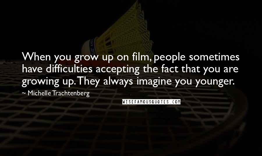 Michelle Trachtenberg Quotes: When you grow up on film, people sometimes have difficulties accepting the fact that you are growing up. They always imagine you younger.