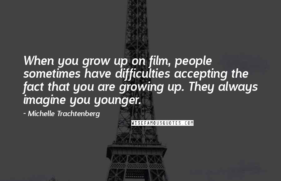 Michelle Trachtenberg Quotes: When you grow up on film, people sometimes have difficulties accepting the fact that you are growing up. They always imagine you younger.