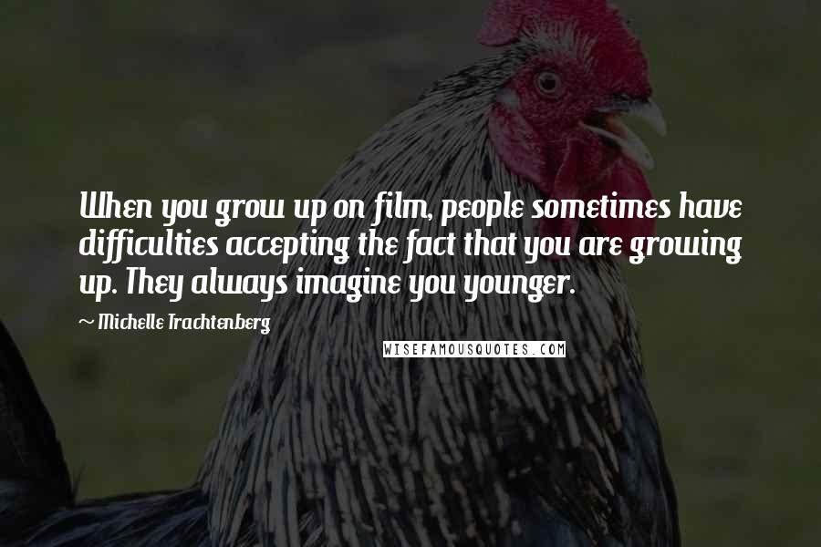 Michelle Trachtenberg Quotes: When you grow up on film, people sometimes have difficulties accepting the fact that you are growing up. They always imagine you younger.