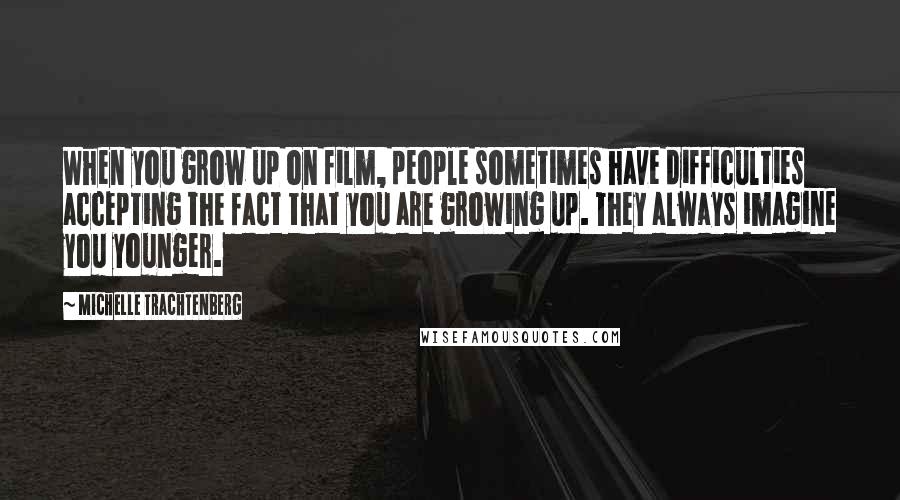 Michelle Trachtenberg Quotes: When you grow up on film, people sometimes have difficulties accepting the fact that you are growing up. They always imagine you younger.