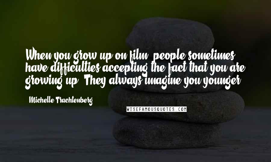 Michelle Trachtenberg Quotes: When you grow up on film, people sometimes have difficulties accepting the fact that you are growing up. They always imagine you younger.