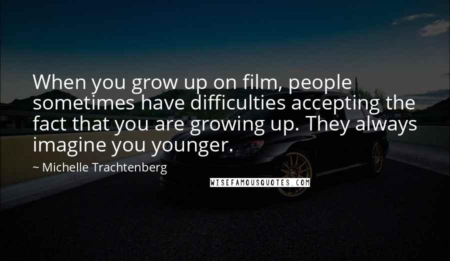 Michelle Trachtenberg Quotes: When you grow up on film, people sometimes have difficulties accepting the fact that you are growing up. They always imagine you younger.