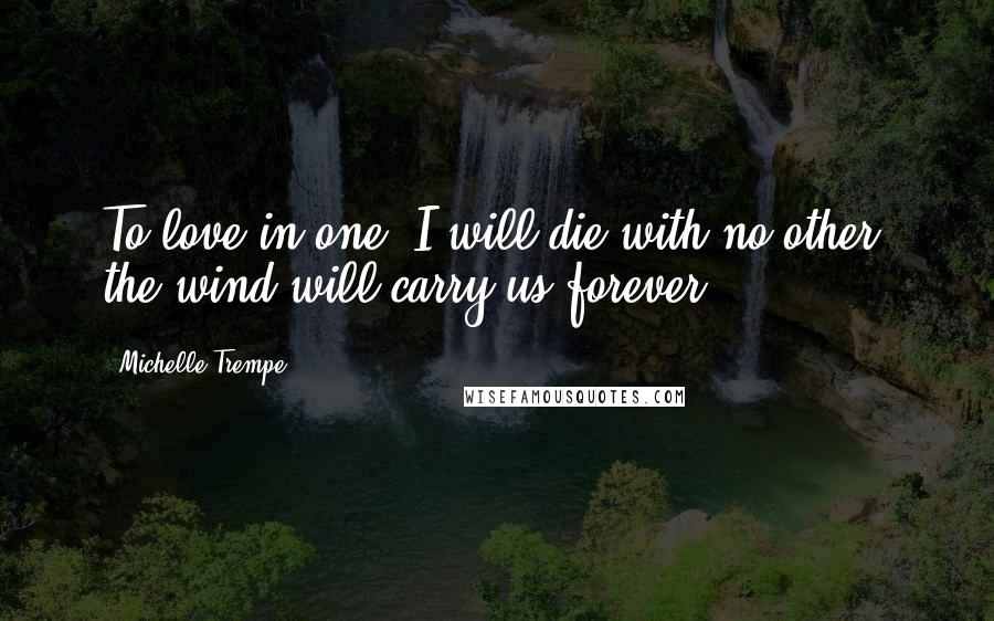 Michelle Trempe Quotes: To love in one, I will die with no other, the wind will carry us forever!