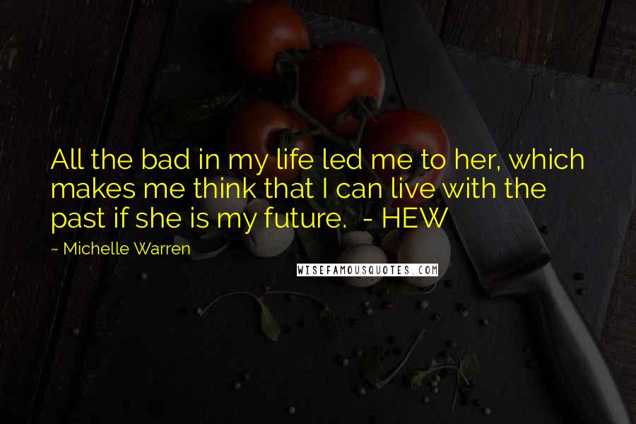 Michelle Warren Quotes: All the bad in my life led me to her, which makes me think that I can live with the past if she is my future.  - HEW