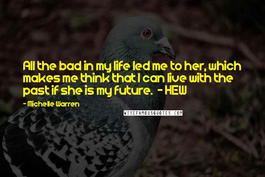 Michelle Warren Quotes: All the bad in my life led me to her, which makes me think that I can live with the past if she is my future.  - HEW