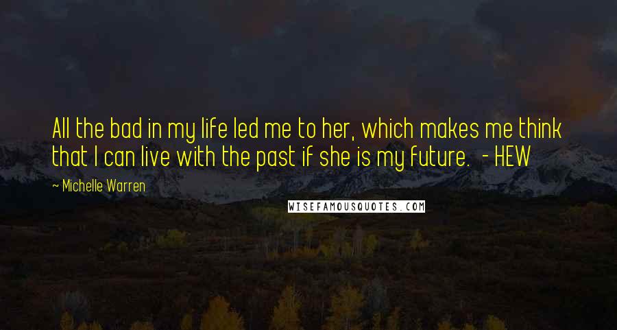 Michelle Warren Quotes: All the bad in my life led me to her, which makes me think that I can live with the past if she is my future.  - HEW