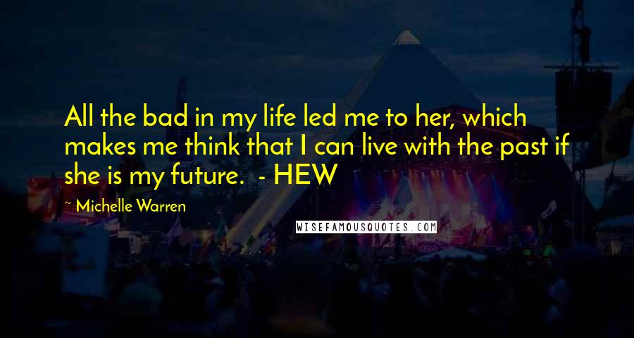 Michelle Warren Quotes: All the bad in my life led me to her, which makes me think that I can live with the past if she is my future.  - HEW